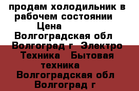продам холодильник в рабочем состоянии › Цена ­ 3 500 - Волгоградская обл., Волгоград г. Электро-Техника » Бытовая техника   . Волгоградская обл.,Волгоград г.